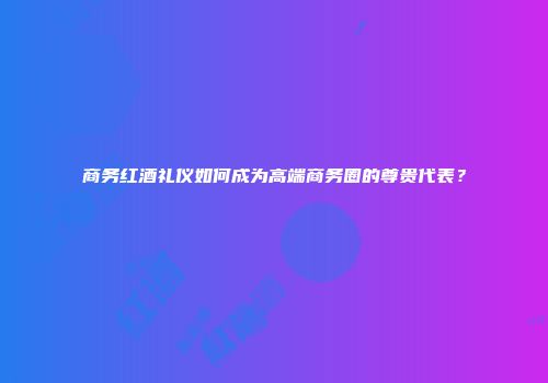 商务红酒礼仪如何成为高端商务圈的尊贵代表？