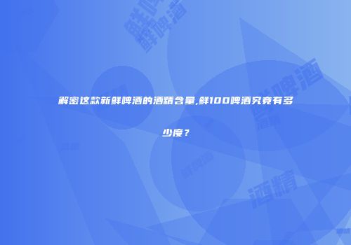 解密这款新鲜啤酒的酒精含量,鲜100啤酒究竟有多少度？