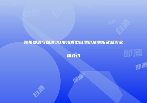 喜福郎酒与郎酒38度浓香型白酒价格解析及知识全面介绍