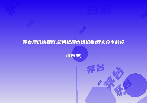 茅台酒价格暴涨,如何把握市场机会(行家分享的投资方法)