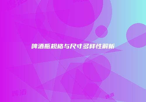 啤酒瓶规格与尺寸多样性解析