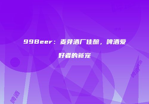 99Beer：麦芽酒厂佳酿，啤酒爱好者的新宠