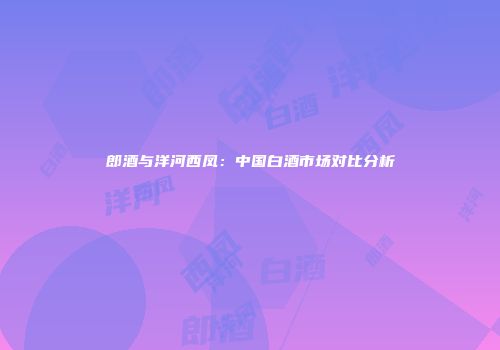 郎酒与洋河西凤：中国白酒市场对比分析