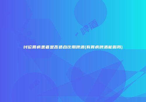 讨论胃病患者是否适合饮用啤酒(有胃病啤酒能喝吗)