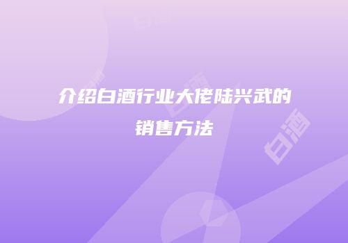 介绍白酒行业大佬陆兴武的销售方法