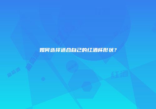 如何选择适合自己的红酒杯形状？