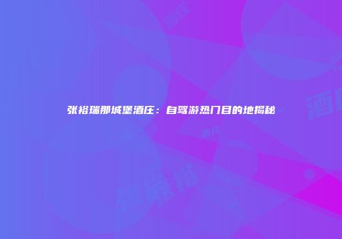 张裕瑞那城堡酒庄：自驾游热门目的地揭秘
