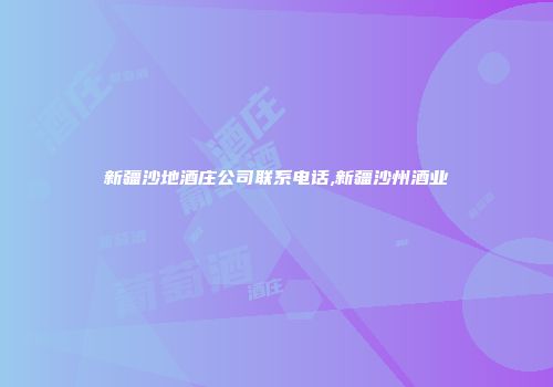 新疆沙地酒庄公司联系电话,新疆沙州酒业