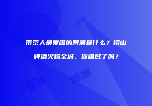 南京人最爱喝的啤酒是什么？捞山啤酒火爆全城，你喝过了吗？