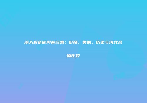深入解析御河春白酒：价格、类别、历史与河北名酒比较