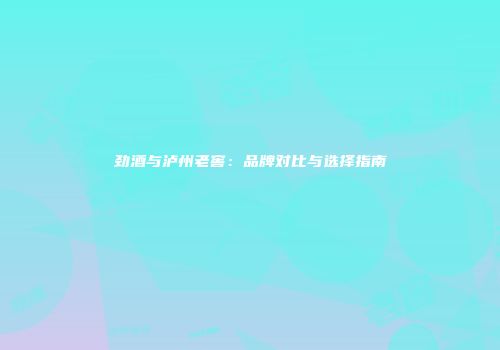 劲酒与泸州老窖：品牌对比与选择指南