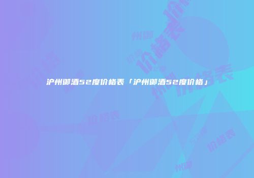 沪州御酒52度价格表「沪州御酒52度价格」
