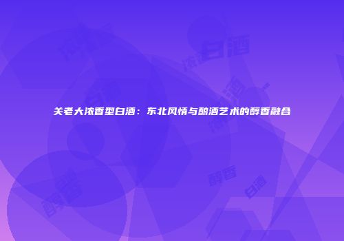 关老大浓香型白酒：东北风情与酿酒艺术的醇香融合