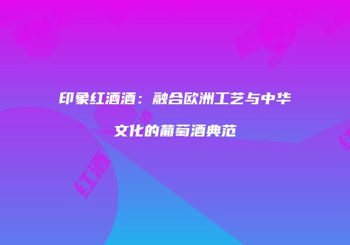 印象红酒酒：融合欧洲工艺与中华文化的葡萄酒典范
