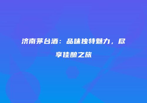 济南茅台酒：品味独特魅力，尽享佳酿之旅