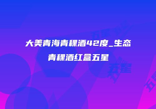 大美青海青稞酒42度_生态青稞酒红盒五星