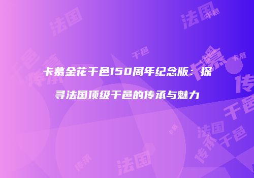 卡慕金花干邑150周年纪念版：探寻法国顶级干邑的传承与魅力