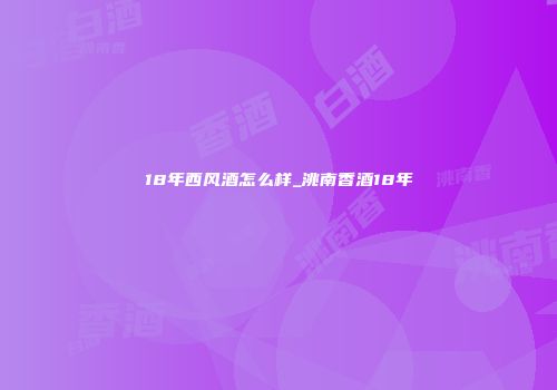 18年西风酒怎么样_洮南香酒18年