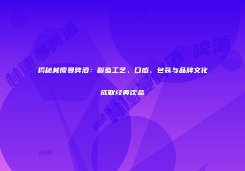 揭秘林德曼啤酒：酿造工艺、口感、包装与品牌文化成就经典饮品