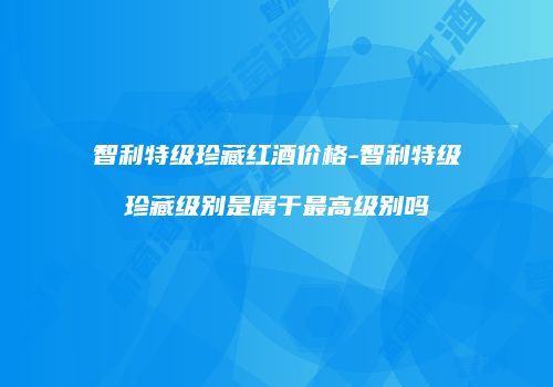 智利特级珍藏红酒价格-智利特级珍藏级别是属于最高级别吗