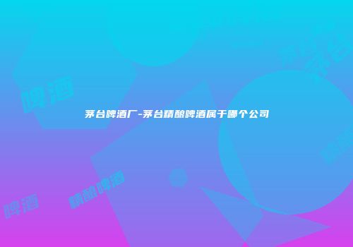 茅台啤酒厂-茅台精酿啤酒属于哪个公司
