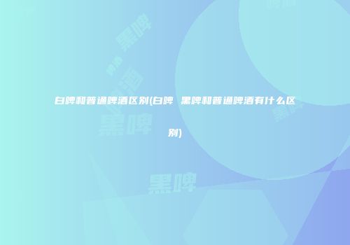 白啤和普通啤酒区别(白啤 黑啤和普通啤酒有什么区别)
