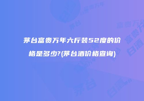 茅台富贵万年六斤装52度的价格是多少?(茅台酒价格查询)