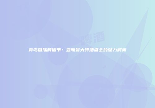 青岛国际啤酒节：亚洲最大啤酒盛会的魅力解析