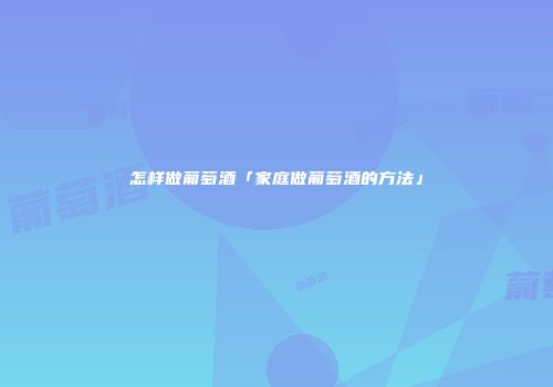 怎样做葡萄酒「家庭做葡萄酒的方法」