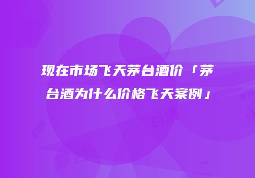 现在市场飞天茅台酒价「茅台酒为什么价格飞天案例」