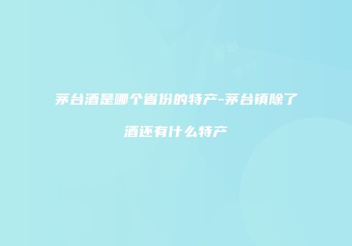 茅台酒是哪个省份的特产-茅台镇除了酒还有什么特产