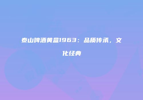 泰山啤酒黄盒1963：品质传承，文化经典