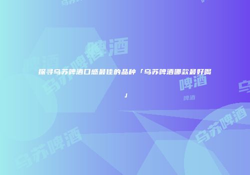 探寻乌苏啤酒口感最佳的品种「乌苏啤酒哪款最好喝」