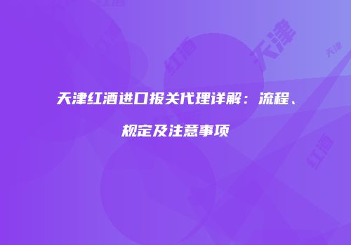 天津红酒进口报关代理详解：流程、规定及注意事项