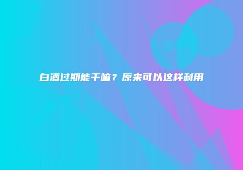 白酒过期能干嘛？原来可以这样利用