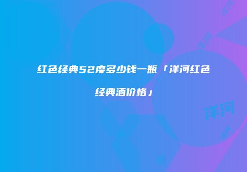 红色经典52度多少钱一瓶「洋河红色经典酒价格」