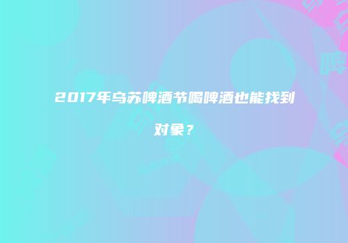 2017年乌苏啤酒节喝啤酒也能找到对象？