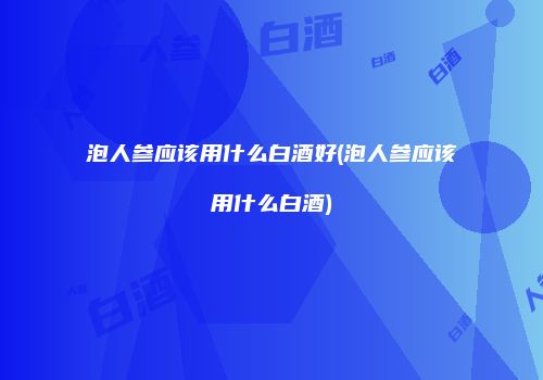泡人参应该用什么白酒好(泡人参应该用什么白酒)
