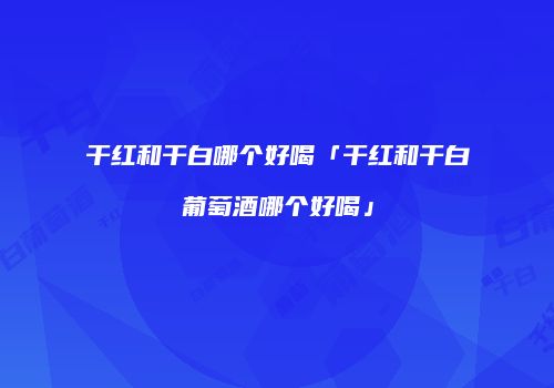 干红和干白哪个好喝「干红和干白葡萄酒哪个好喝」