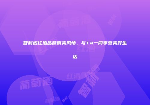 智利树红酒品味南美风情，与TA一同享受美好生活