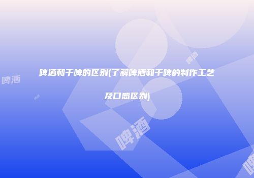 啤酒和干啤的区别(了解啤酒和干啤的制作工艺及口感区别)
