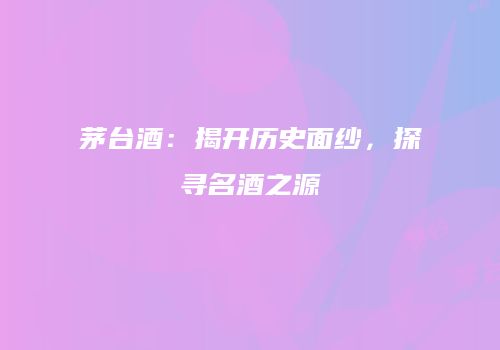 茅台酒：揭开历史面纱，探寻名酒之源