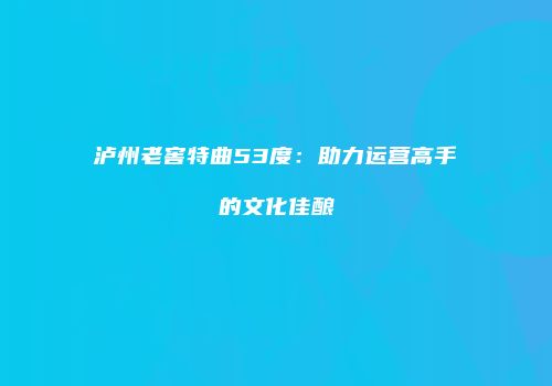 泸州老窖特曲53度：助力运营高手的文化佳酿