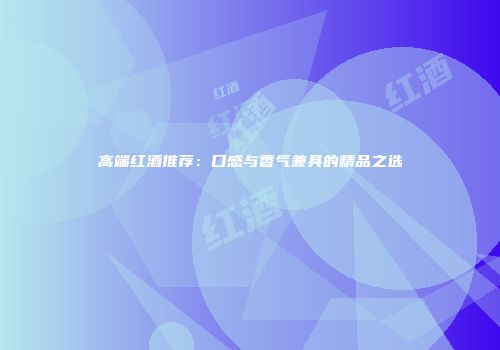 高端红酒推荐：口感与香气兼具的精品之选
