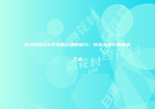 探寻杏花村6年陈酿白酒的魅力：传统与现代的酿造艺术