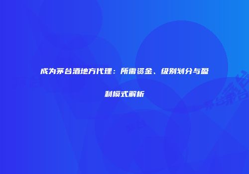 成为茅台酒地方代理：所需资金、级别划分与盈利模式解析