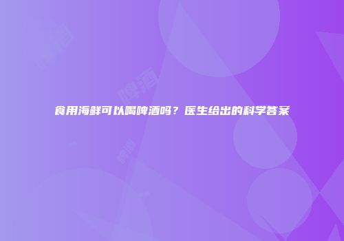 食用海鲜可以喝啤酒吗？医生给出的科学答案