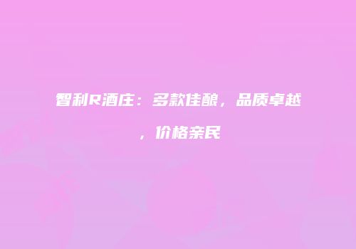智利R酒庄：多款佳酿，品质卓越，价格亲民
