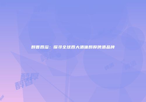 醇香四溢：探寻全球四大酒体醇厚啤酒品牌