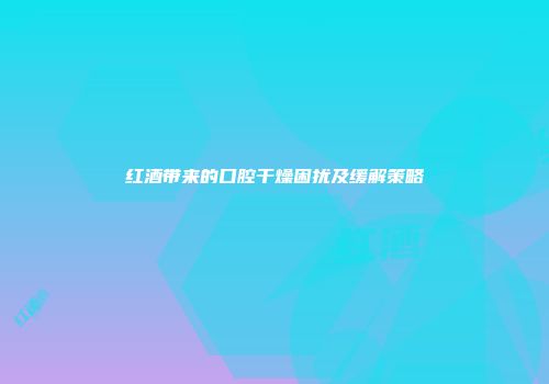 红酒带来的口腔干燥困扰及缓解策略